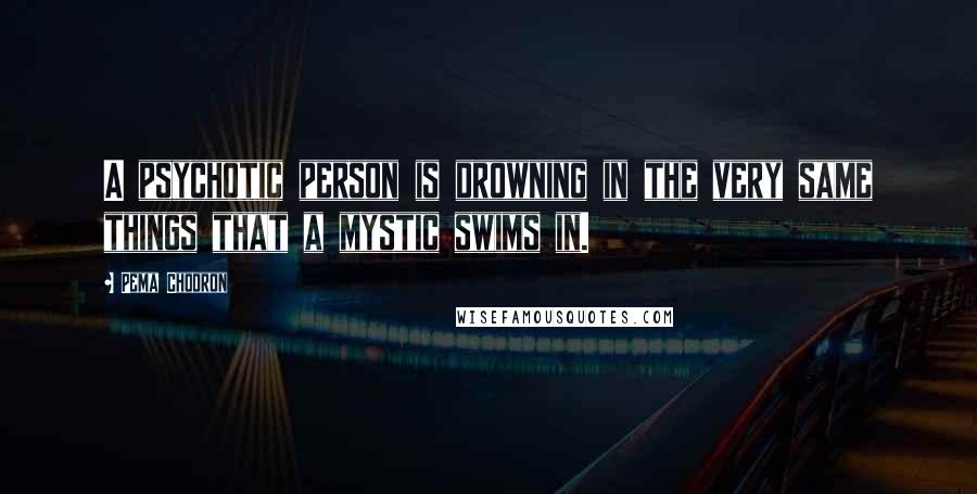 Pema Chodron Quotes: A psychotic person is drowning in the very same things that a mystic swims in.