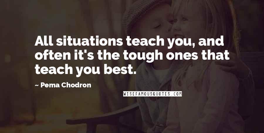 Pema Chodron Quotes: All situations teach you, and often it's the tough ones that teach you best.