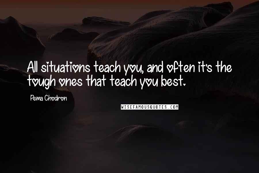 Pema Chodron Quotes: All situations teach you, and often it's the tough ones that teach you best.