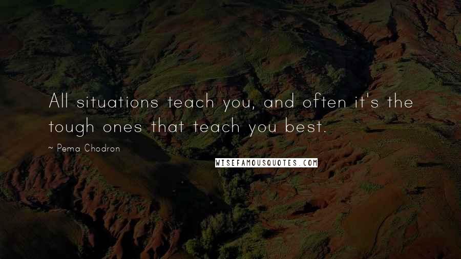 Pema Chodron Quotes: All situations teach you, and often it's the tough ones that teach you best.