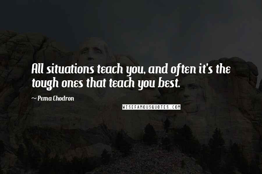 Pema Chodron Quotes: All situations teach you, and often it's the tough ones that teach you best.