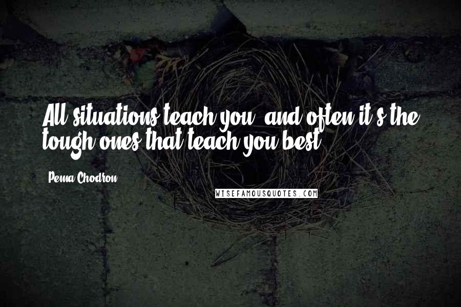 Pema Chodron Quotes: All situations teach you, and often it's the tough ones that teach you best.