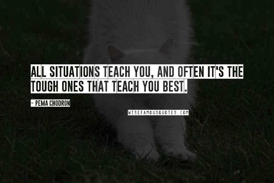 Pema Chodron Quotes: All situations teach you, and often it's the tough ones that teach you best.