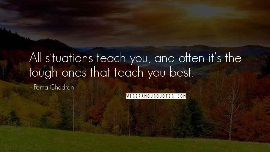 Pema Chodron Quotes: All situations teach you, and often it's the tough ones that teach you best.