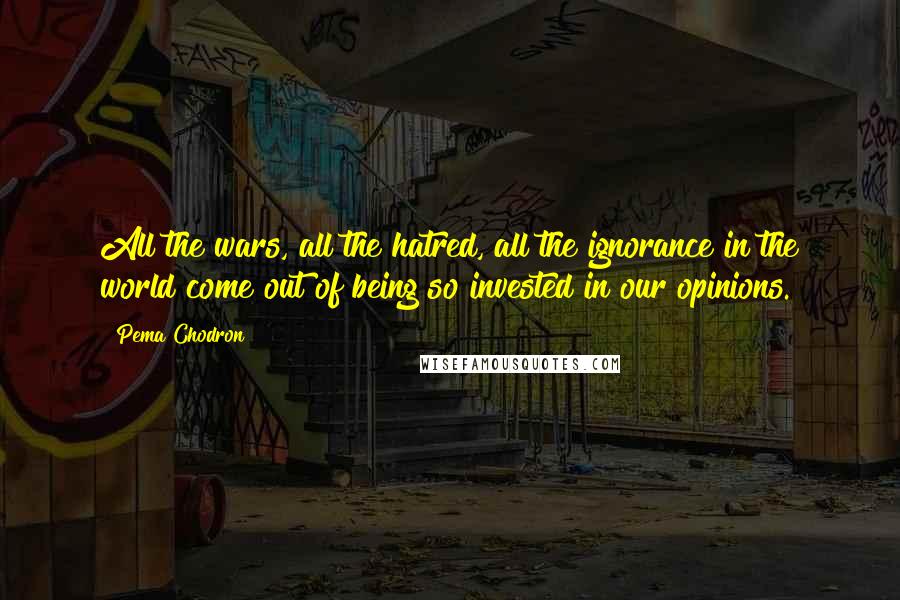 Pema Chodron Quotes: All the wars, all the hatred, all the ignorance in the world come out of being so invested in our opinions.