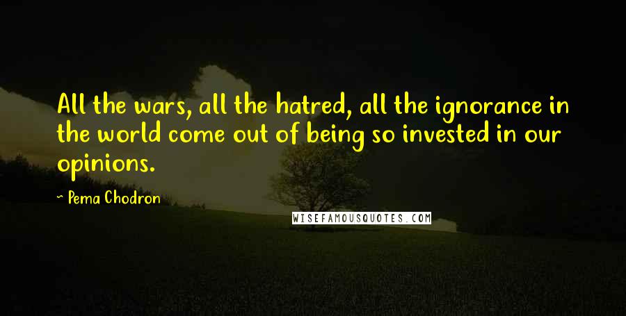 Pema Chodron Quotes: All the wars, all the hatred, all the ignorance in the world come out of being so invested in our opinions.