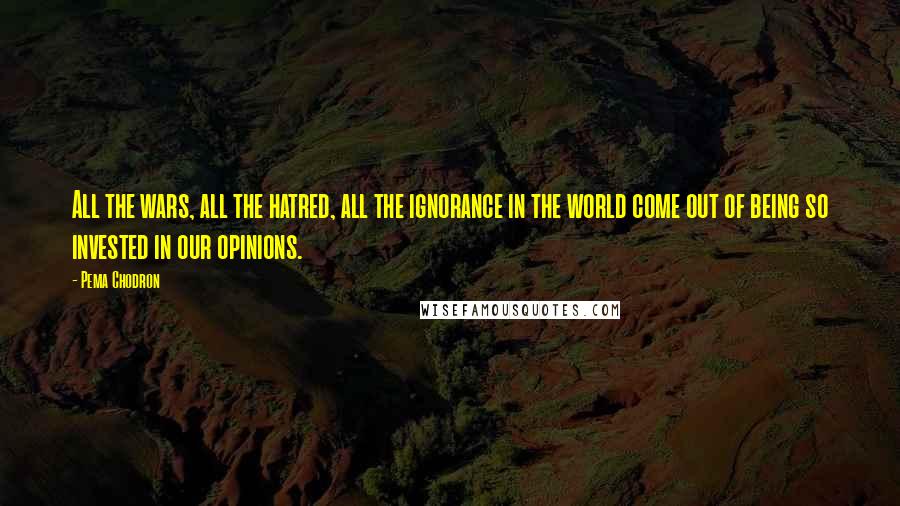 Pema Chodron Quotes: All the wars, all the hatred, all the ignorance in the world come out of being so invested in our opinions.