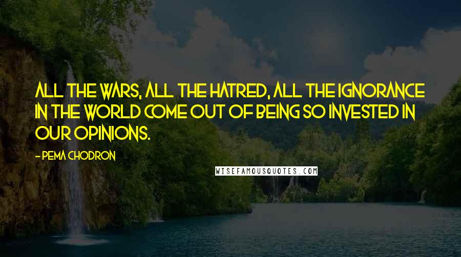 Pema Chodron Quotes: All the wars, all the hatred, all the ignorance in the world come out of being so invested in our opinions.