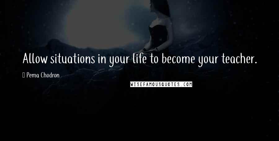 Pema Chodron Quotes: Allow situations in your life to become your teacher.