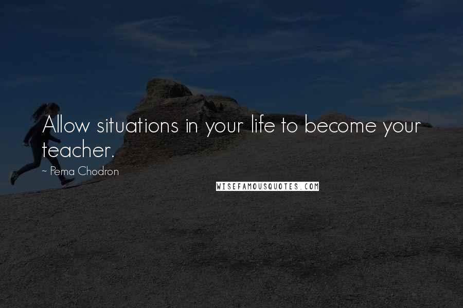 Pema Chodron Quotes: Allow situations in your life to become your teacher.