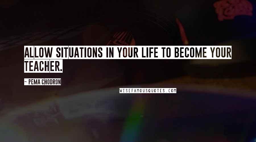 Pema Chodron Quotes: Allow situations in your life to become your teacher.