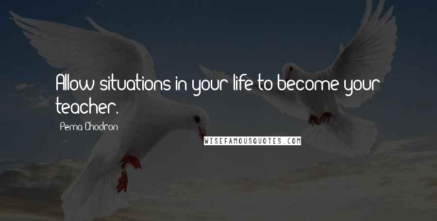 Pema Chodron Quotes: Allow situations in your life to become your teacher.