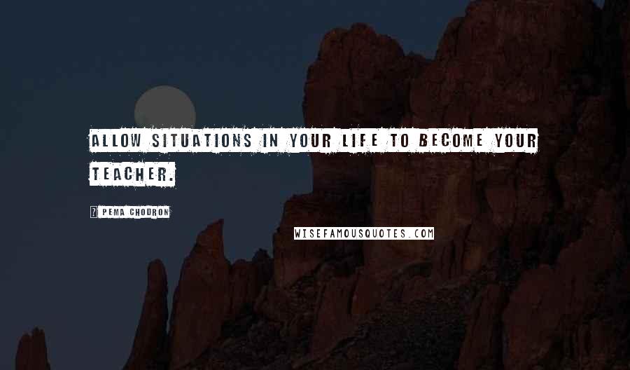 Pema Chodron Quotes: Allow situations in your life to become your teacher.