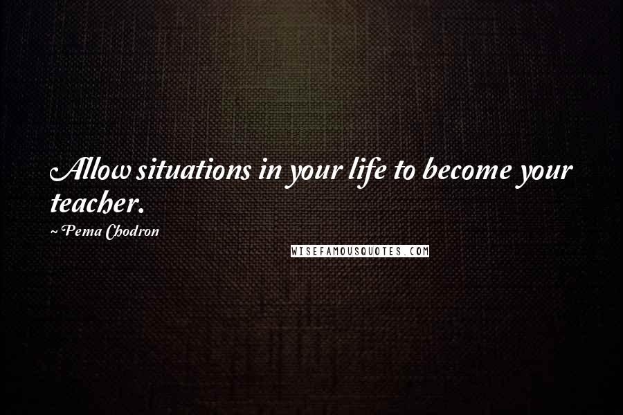 Pema Chodron Quotes: Allow situations in your life to become your teacher.