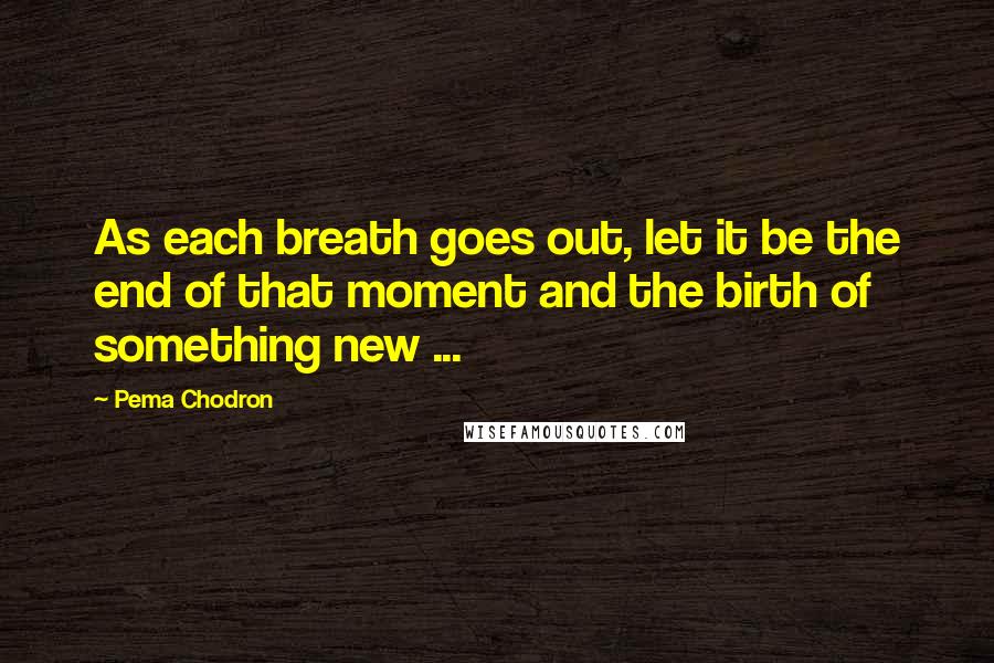 Pema Chodron Quotes: As each breath goes out, let it be the end of that moment and the birth of something new ...