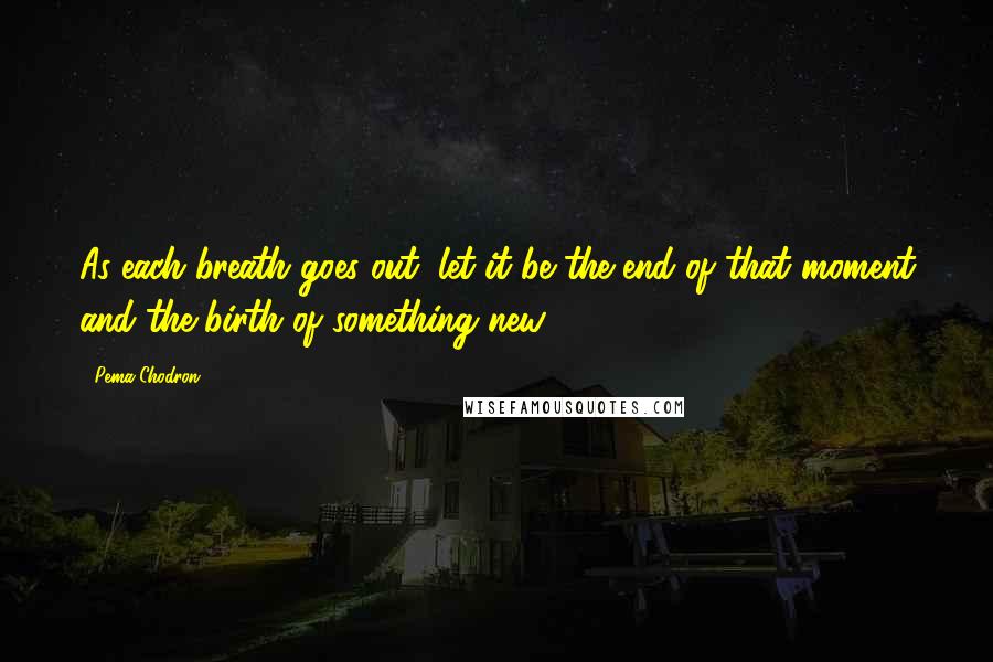 Pema Chodron Quotes: As each breath goes out, let it be the end of that moment and the birth of something new ...