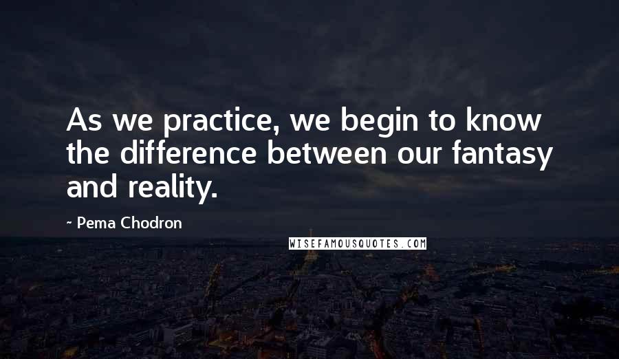 Pema Chodron Quotes: As we practice, we begin to know the difference between our fantasy and reality.