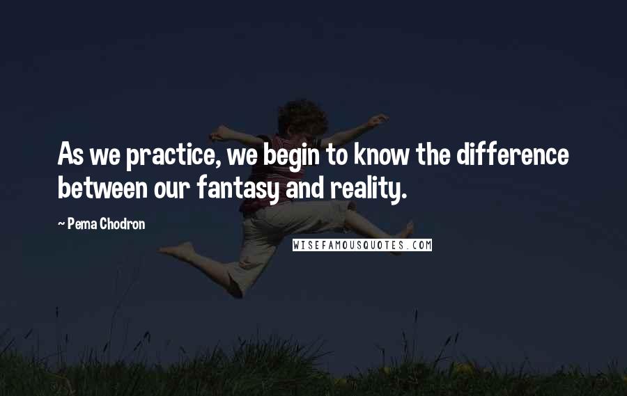 Pema Chodron Quotes: As we practice, we begin to know the difference between our fantasy and reality.