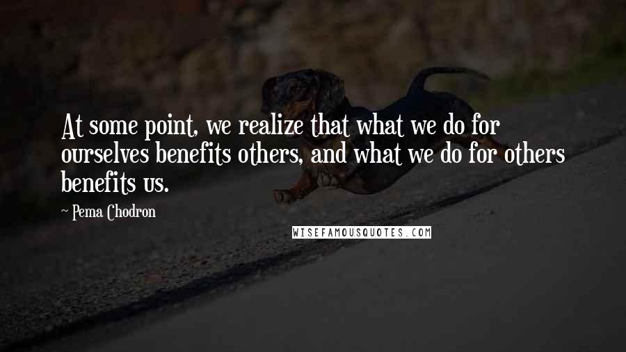 Pema Chodron Quotes: At some point, we realize that what we do for ourselves benefits others, and what we do for others benefits us.