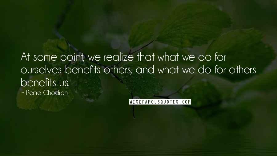 Pema Chodron Quotes: At some point, we realize that what we do for ourselves benefits others, and what we do for others benefits us.