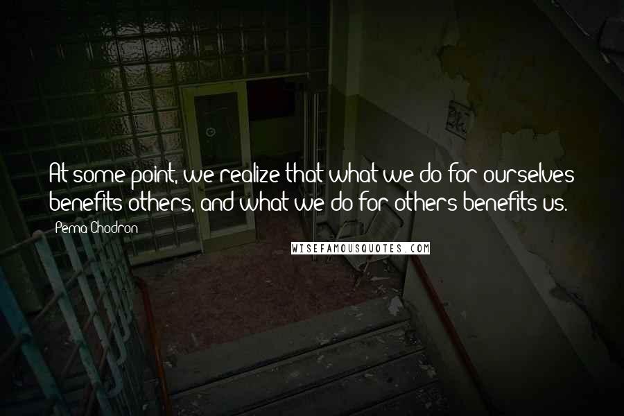 Pema Chodron Quotes: At some point, we realize that what we do for ourselves benefits others, and what we do for others benefits us.