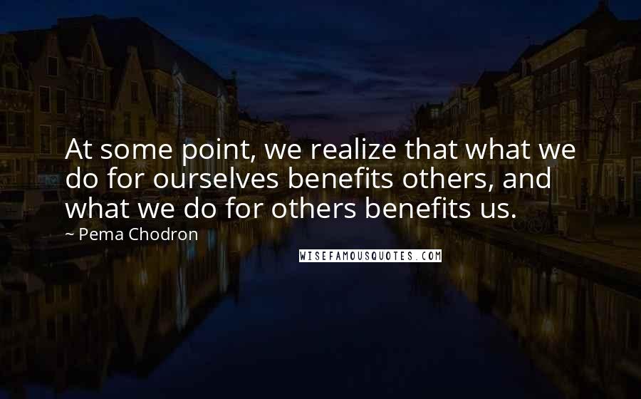 Pema Chodron Quotes: At some point, we realize that what we do for ourselves benefits others, and what we do for others benefits us.