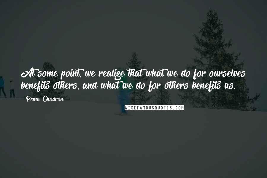 Pema Chodron Quotes: At some point, we realize that what we do for ourselves benefits others, and what we do for others benefits us.