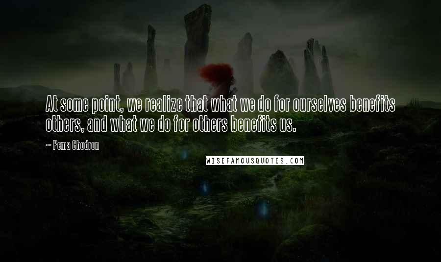 Pema Chodron Quotes: At some point, we realize that what we do for ourselves benefits others, and what we do for others benefits us.