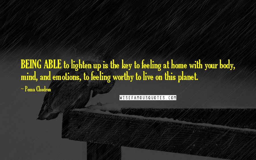 Pema Chodron Quotes: BEING ABLE to lighten up is the key to feeling at home with your body, mind, and emotions, to feeling worthy to live on this planet.