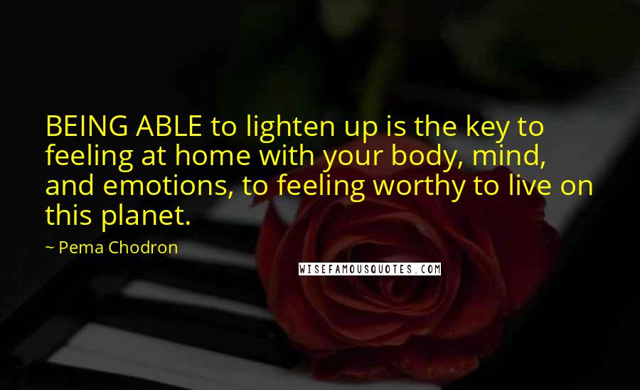 Pema Chodron Quotes: BEING ABLE to lighten up is the key to feeling at home with your body, mind, and emotions, to feeling worthy to live on this planet.