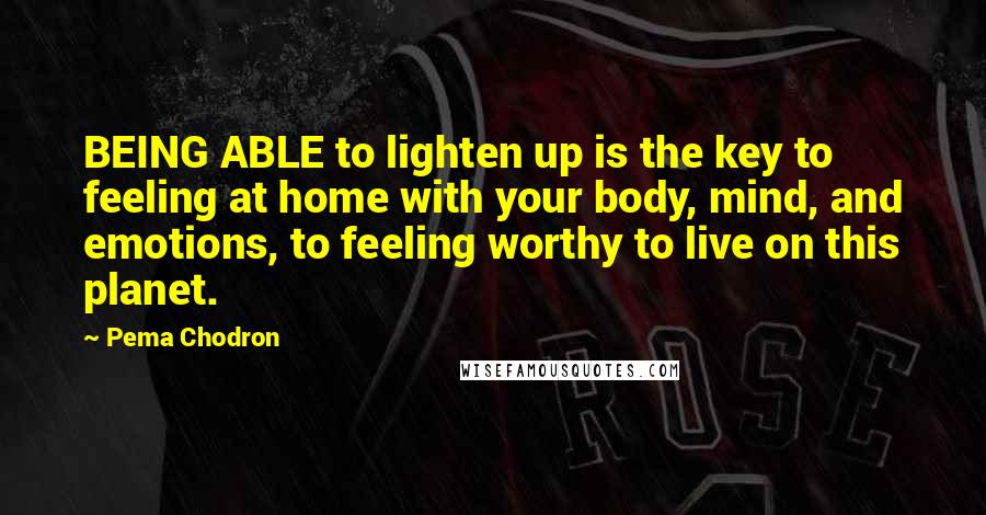Pema Chodron Quotes: BEING ABLE to lighten up is the key to feeling at home with your body, mind, and emotions, to feeling worthy to live on this planet.