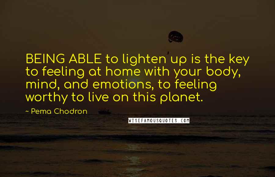 Pema Chodron Quotes: BEING ABLE to lighten up is the key to feeling at home with your body, mind, and emotions, to feeling worthy to live on this planet.