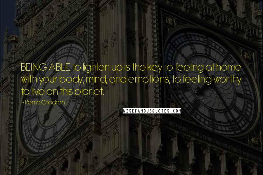 Pema Chodron Quotes: BEING ABLE to lighten up is the key to feeling at home with your body, mind, and emotions, to feeling worthy to live on this planet.