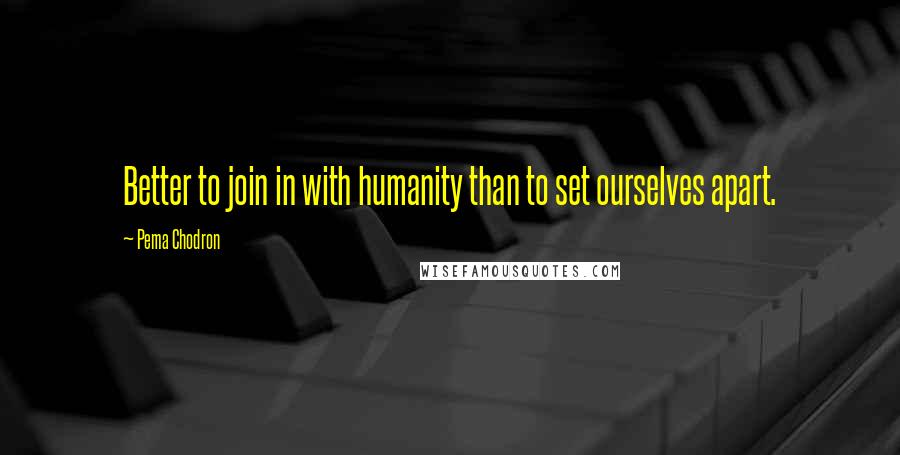 Pema Chodron Quotes: Better to join in with humanity than to set ourselves apart.