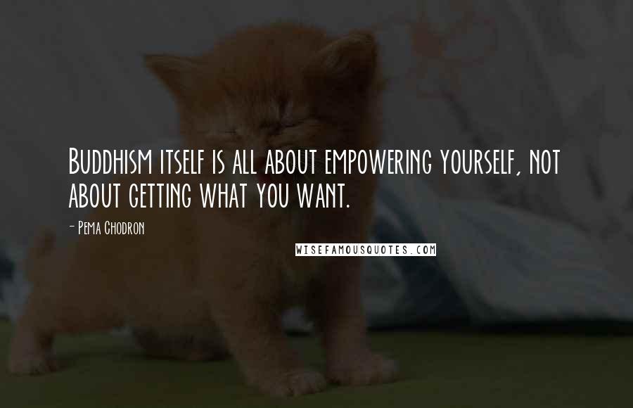 Pema Chodron Quotes: Buddhism itself is all about empowering yourself, not about getting what you want.