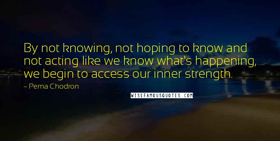 Pema Chodron Quotes: By not knowing, not hoping to know and not acting like we know what's happening, we begin to access our inner strength.