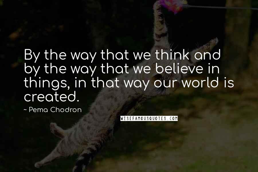 Pema Chodron Quotes: By the way that we think and by the way that we believe in things, in that way our world is created.