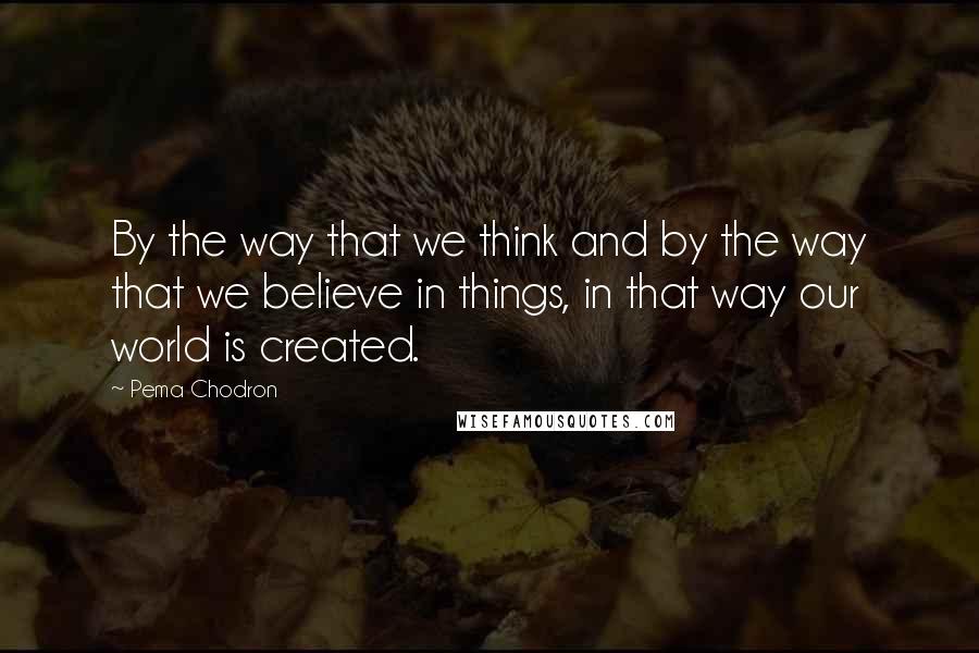 Pema Chodron Quotes: By the way that we think and by the way that we believe in things, in that way our world is created.