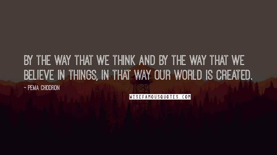 Pema Chodron Quotes: By the way that we think and by the way that we believe in things, in that way our world is created.