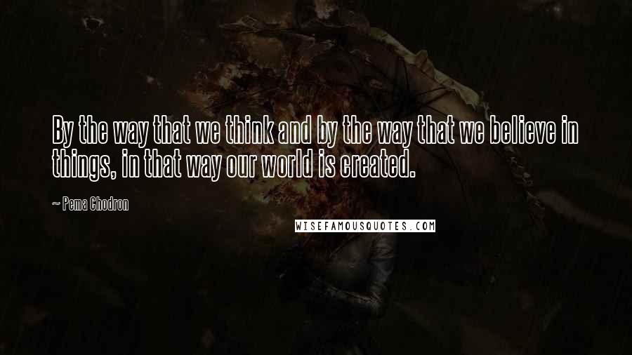 Pema Chodron Quotes: By the way that we think and by the way that we believe in things, in that way our world is created.