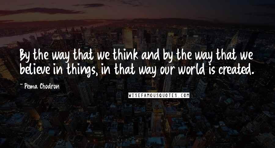 Pema Chodron Quotes: By the way that we think and by the way that we believe in things, in that way our world is created.