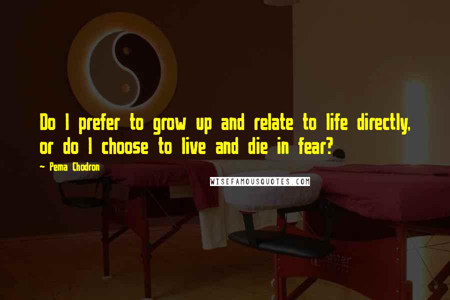 Pema Chodron Quotes: Do I prefer to grow up and relate to life directly, or do I choose to live and die in fear?