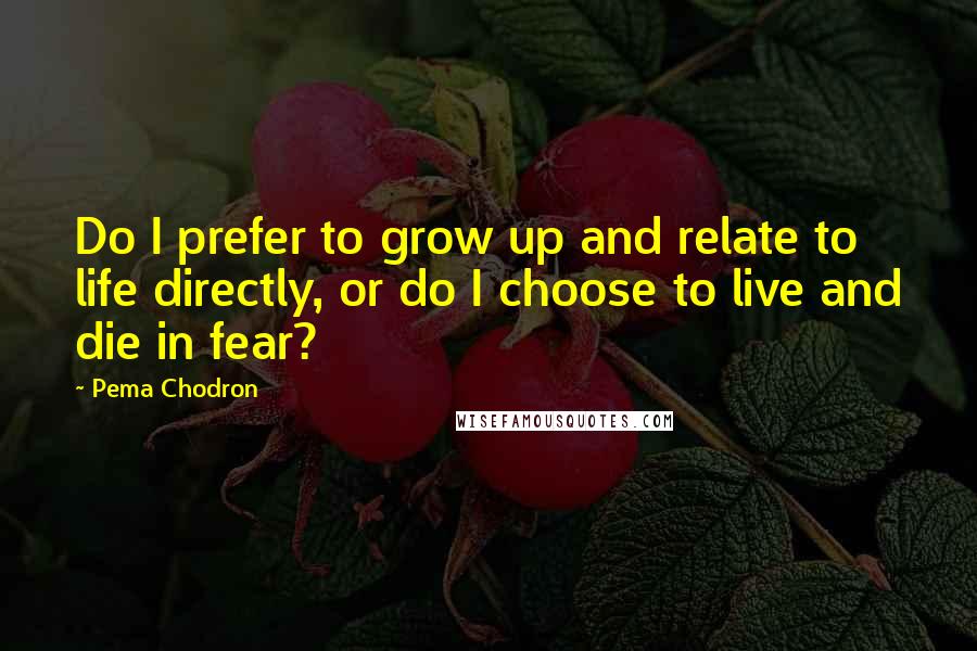 Pema Chodron Quotes: Do I prefer to grow up and relate to life directly, or do I choose to live and die in fear?