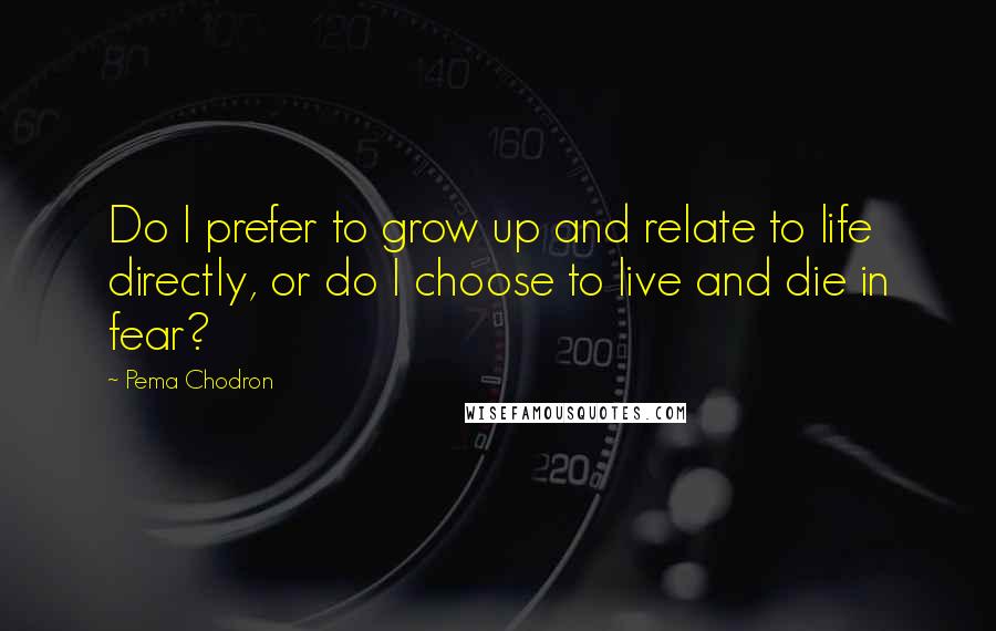 Pema Chodron Quotes: Do I prefer to grow up and relate to life directly, or do I choose to live and die in fear?