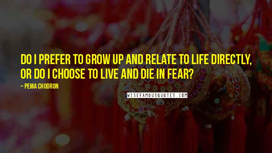 Pema Chodron Quotes: Do I prefer to grow up and relate to life directly, or do I choose to live and die in fear?