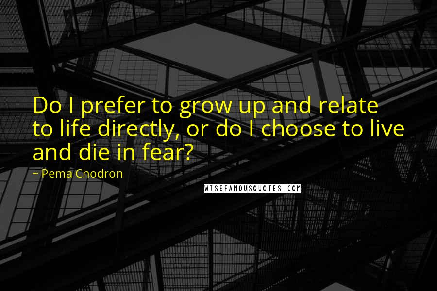 Pema Chodron Quotes: Do I prefer to grow up and relate to life directly, or do I choose to live and die in fear?