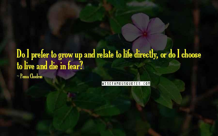 Pema Chodron Quotes: Do I prefer to grow up and relate to life directly, or do I choose to live and die in fear?