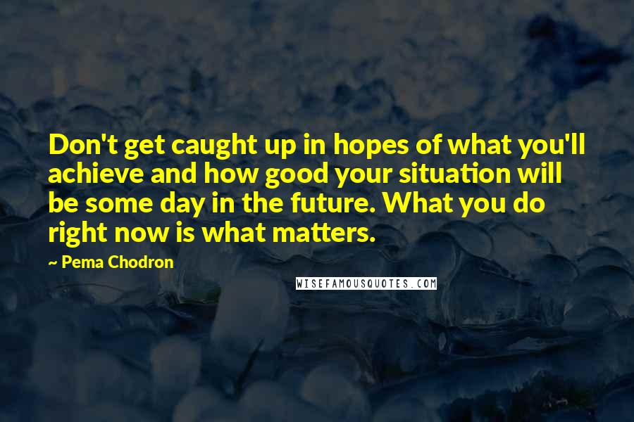 Pema Chodron Quotes: Don't get caught up in hopes of what you'll achieve and how good your situation will be some day in the future. What you do right now is what matters.