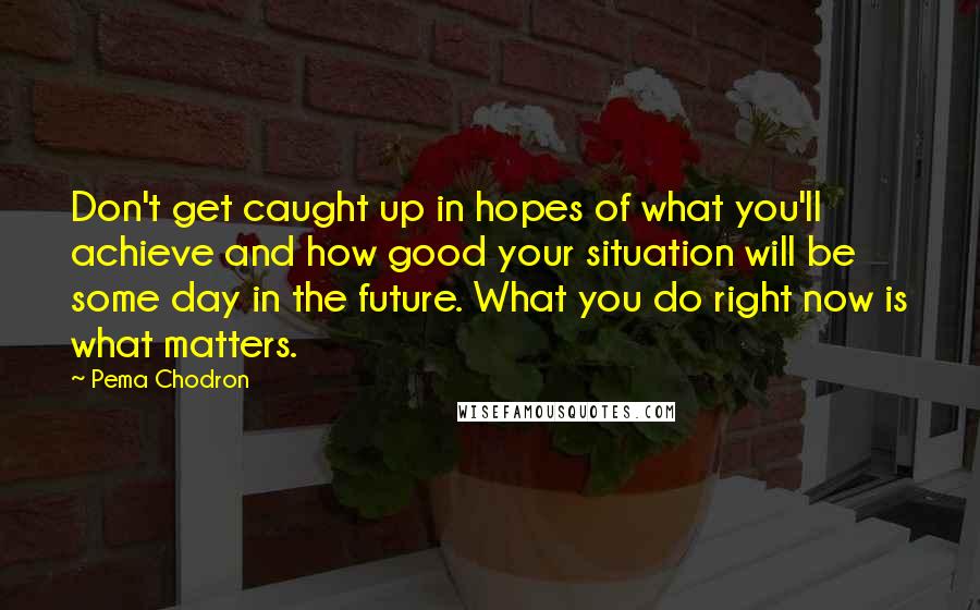 Pema Chodron Quotes: Don't get caught up in hopes of what you'll achieve and how good your situation will be some day in the future. What you do right now is what matters.