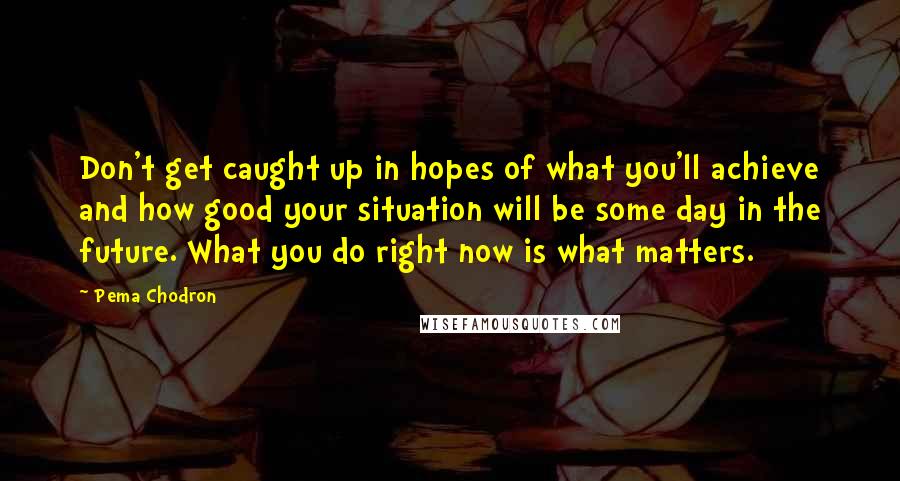 Pema Chodron Quotes: Don't get caught up in hopes of what you'll achieve and how good your situation will be some day in the future. What you do right now is what matters.